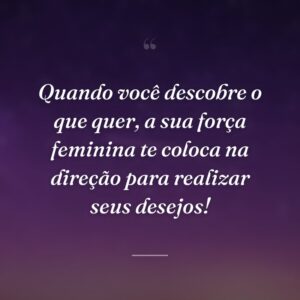 Quando você descobre o que quer, a sua força feminina te coloca na direção para realizar seus desejos!