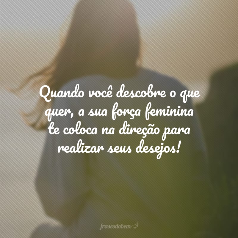 Quando você descobre o que quer, a sua força feminina te coloca na direção para realizar seus desejos!