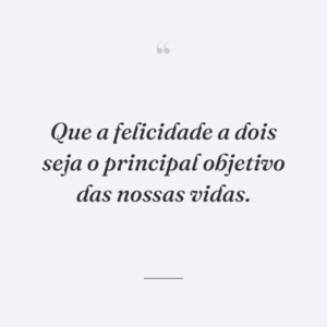 Que a felicidade a dois seja o principal objetivo das nossas vidas.