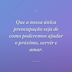 Que a nossa única preocupação seja de como poderemos ajudar o próximo, servir e amar.
