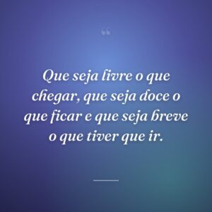 Que seja livre o que chegar, que seja doce o que ficar e que seja breve o que tiver que ir.