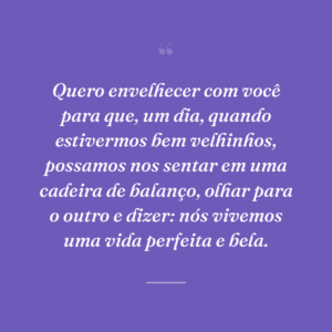 Quero envelhecer com você para que, um dia, quando estivermos bem velhinhos, possamos nos sentar em uma cadeira de balanço, olhar para o outro e dizer: nós vivemos uma vida perfeita e bela.