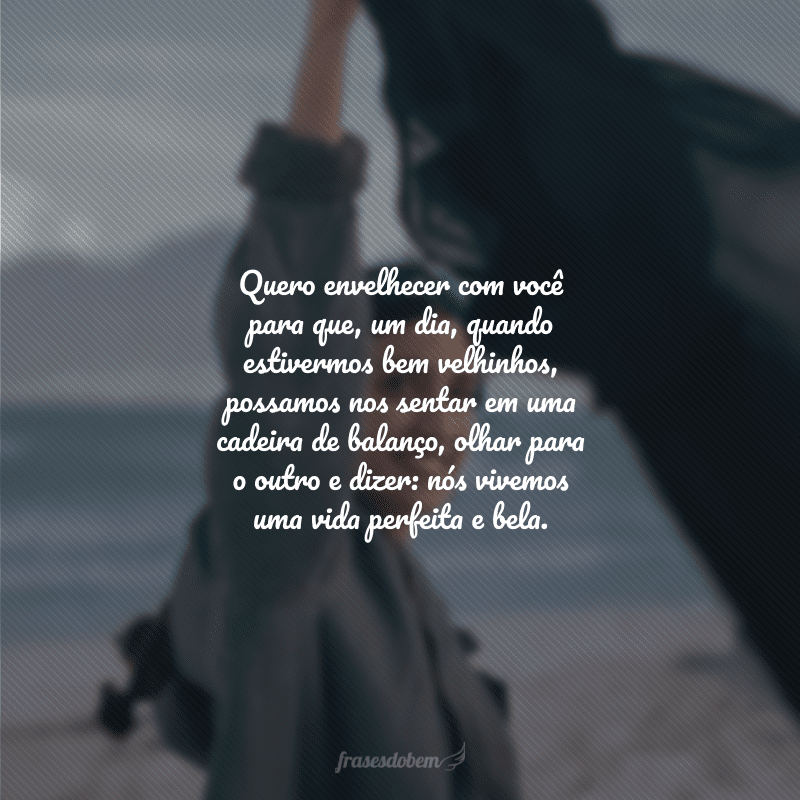 Quero envelhecer com você para que, um dia, quando estivermos bem velhinhos, possamos nos sentar em uma cadeira de balanço, olhar para o outro e dizer: nós vivemos uma vida perfeita e bela.