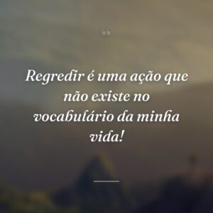 Regredir é uma ação que não existe no vocabulário da minha vida!