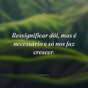 Ressignificar dói, mas é necessário e só nos faz crescer.