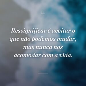 Ressignificar é aceitar o que não podemos mudar, mas nunca nos acomodar com a vida.