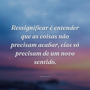 Ressignificar é entender que as coisas não precisam acabar, elas só precisam de um novo sentido.