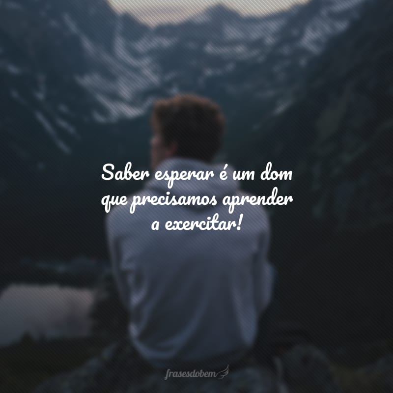 Saber esperar é um dom que precisamos aprender a exercitar!