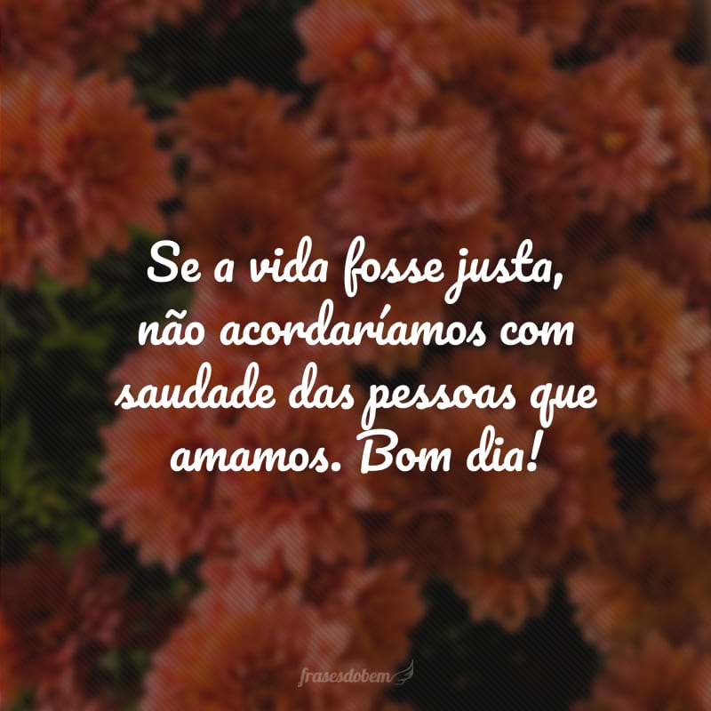 Se a vida fosse justa, não acordaríamos com saudade das pessoas que amamos. Bom dia!