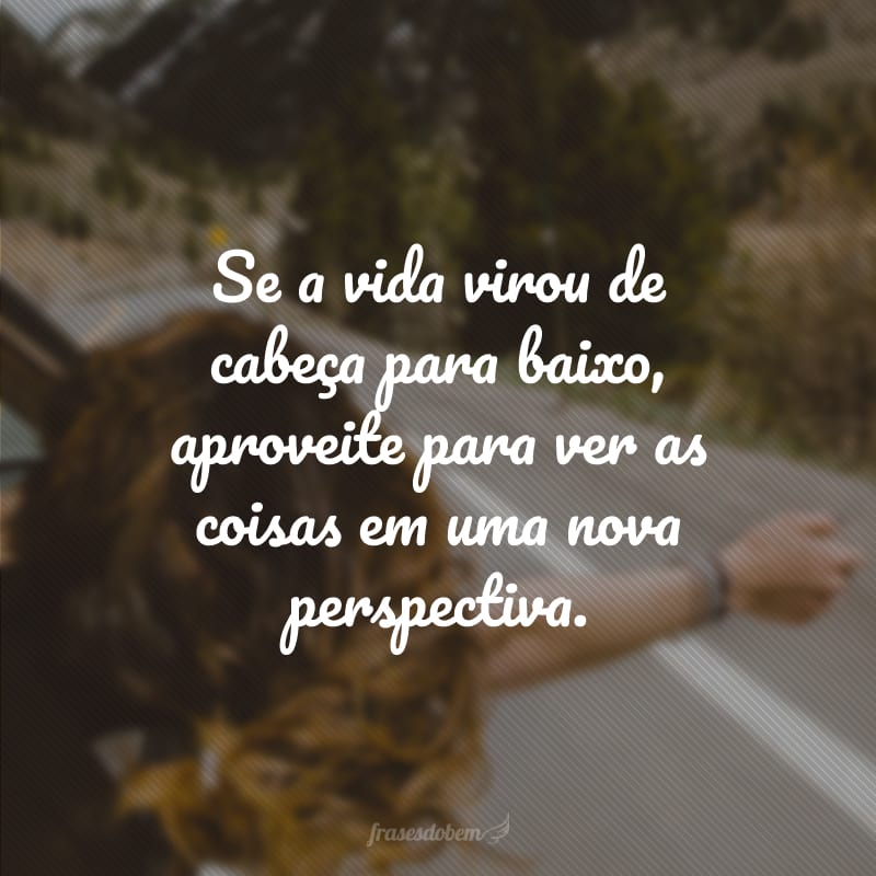 Se a vida virou de cabeça para baixo, aproveite para ver as coisas em uma nova perspectiva.