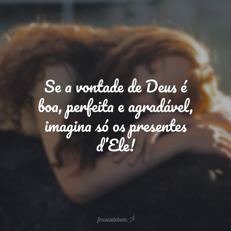 Se a vontade de Deus é boa, perfeita e agradável, imagina só os presentes d'Ele! 