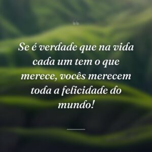 Se é verdade que na vida cada um tem o que merece, vocês merecem toda a felicidade do mundo!