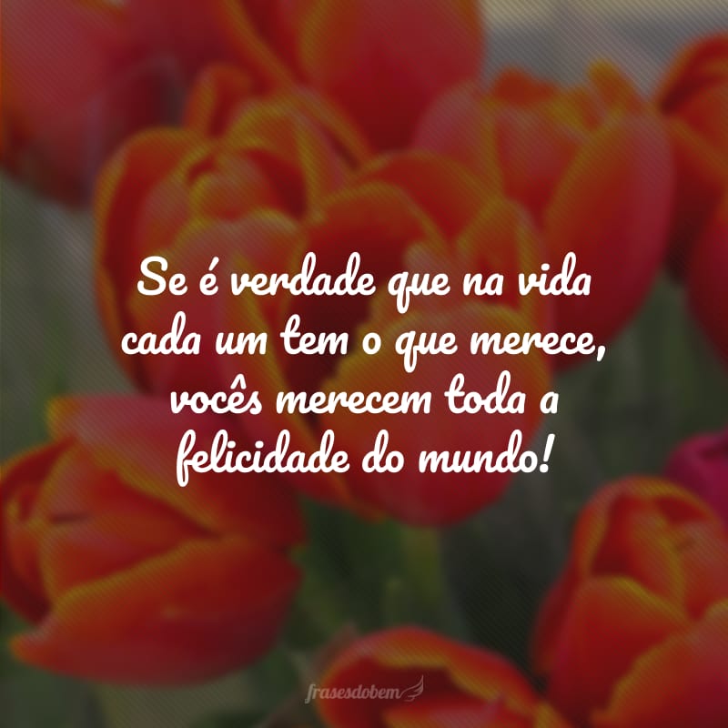 Se é verdade que na vida cada um tem o que merece, vocês merecem toda a felicidade do mundo!