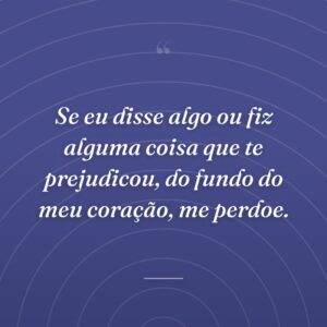 Se eu disse algo ou fiz alguma coisa que te prejudicou, do fundo do meu coração, me perdoe.