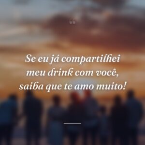 Se eu já compartilhei meu drink com você, saiba que te amo muito!