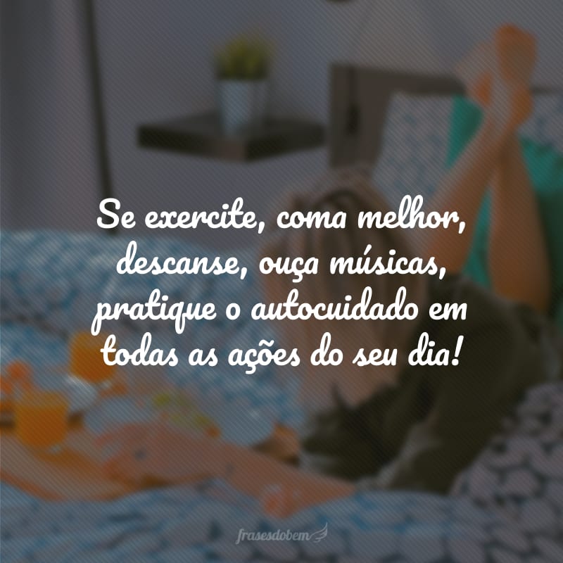 Se exercite, coma melhor, descanse, ouça músicas, pratique o autocuidado em todas as ações do seu dia!