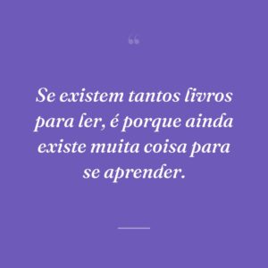 Se existem tantos livros para ler, é porque ainda existe muita coisa para se aprender.