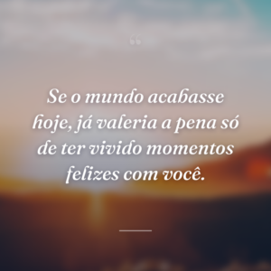 Se o mundo acabasse hoje, já valeria a pena só de ter vivido momentos felizes com você.