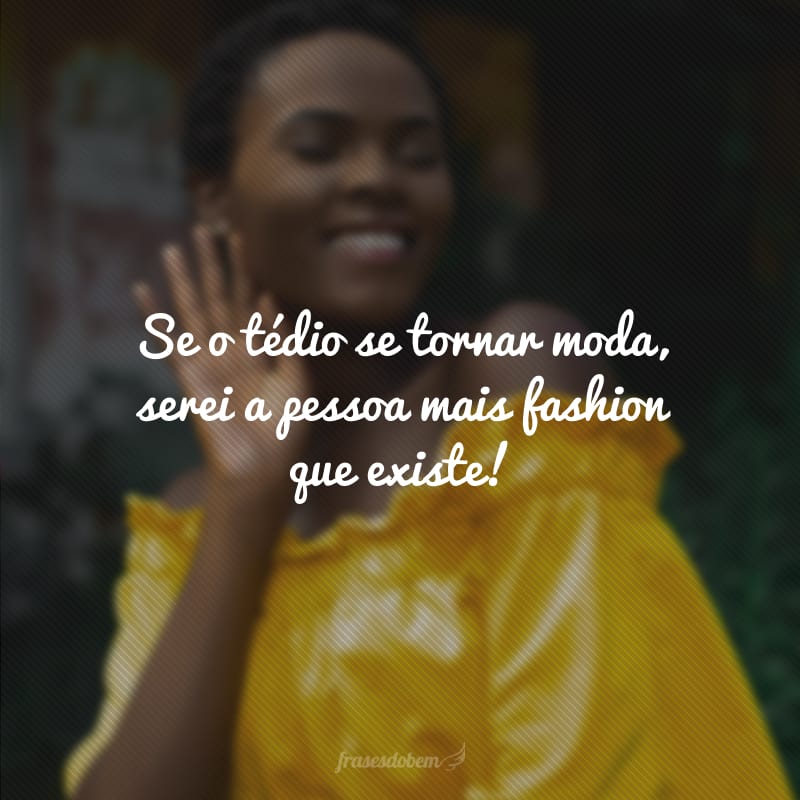 Se o tédio se tornar moda, serei a pessoa mais fashion que existe!