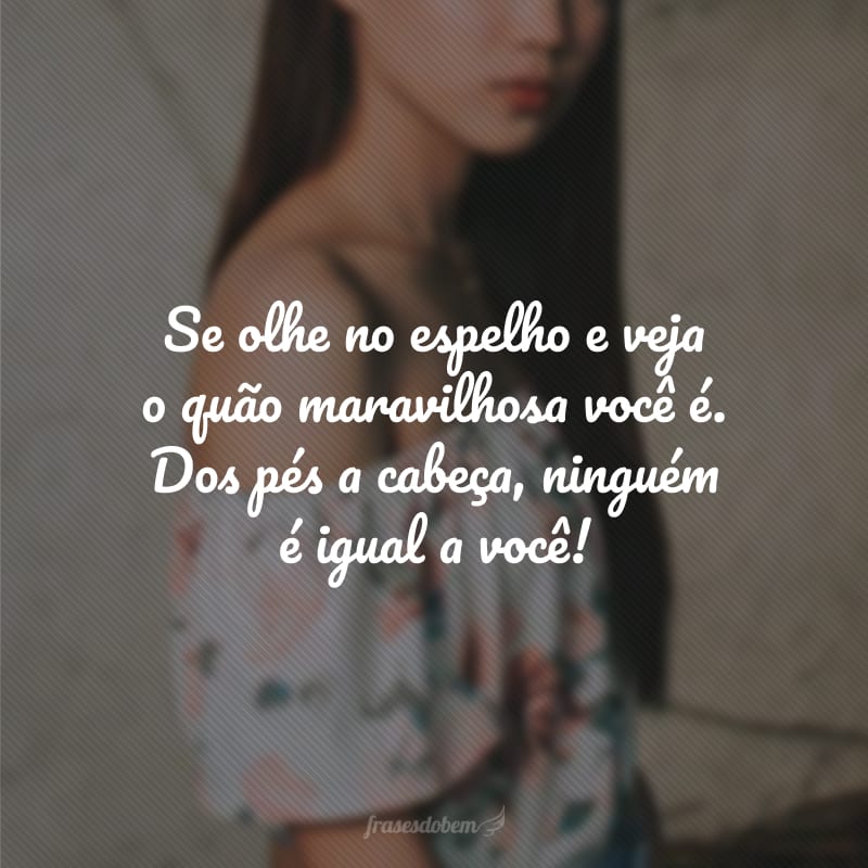 Se olhe no espelho e veja o quão maravilhosa você é. Dos pés a cabeça, ninguém é igual a você!