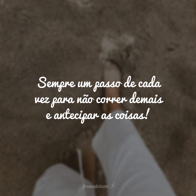 Sempre um passo de cada vez para não correr demais e antecipar as coisas!