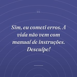 Sim, eu cometi erros. A vida não vem com manual de instruções. Desculpe!
