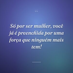 Só por ser mulher, você já é preenchida por uma força que ninguém mais tem!