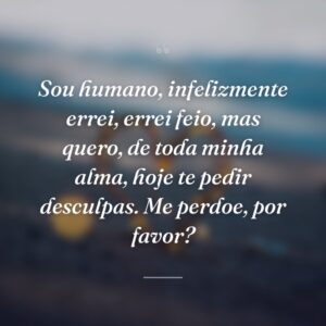 Sou humano, infelizmente errei, errei feio, mas quero, de toda minha alma, hoje te pedir desculpas. Me perdoe, por favor?