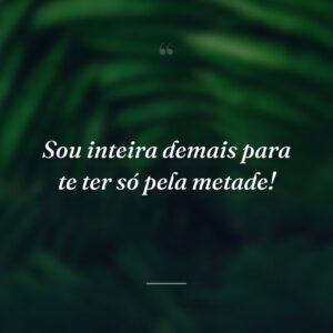 Sou inteira demais para te ter só pela metade!
