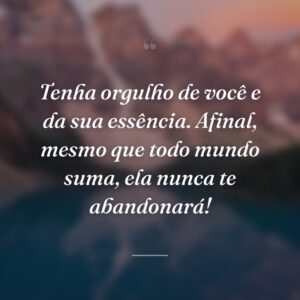 Tenha orgulho de você e da sua essência. Afinal, mesmo que todo mundo suma, ela nunca te abandonará!