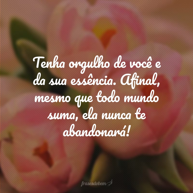 Tenha orgulho de você e da sua essência. Afinal, mesmo que todo mundo suma, ela nunca te abandonará!