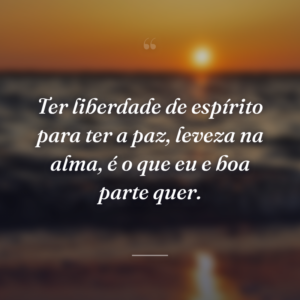 Ter liberdade de espírito para ter a paz, leveza na alma, é o que eu e boa parte quer.
