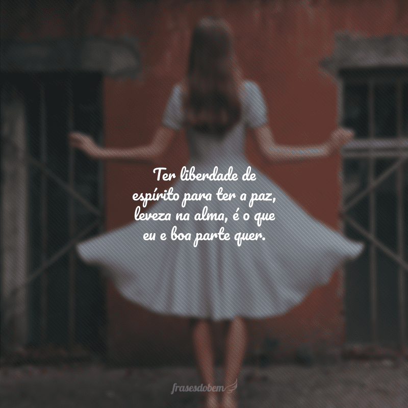 Ter liberdade de espírito para ter a paz, leveza na alma, é o que eu e boa parte quer.