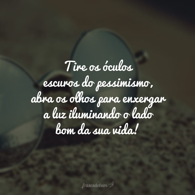 Tire os óculos escuros do pessimismo, abra os olhos para enxergar a luz iluminando o lado bom da sua vida!