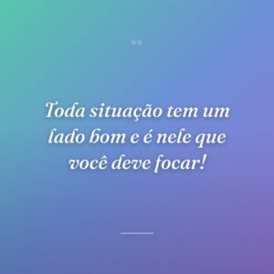 Toda situação tem um lado bom e é nele que você deve focar!