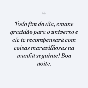 Todo fim do dia, emane gratidão para o universo e ele te recompensará com coisas maravilhosas na manhã seguinte! Boa noite.