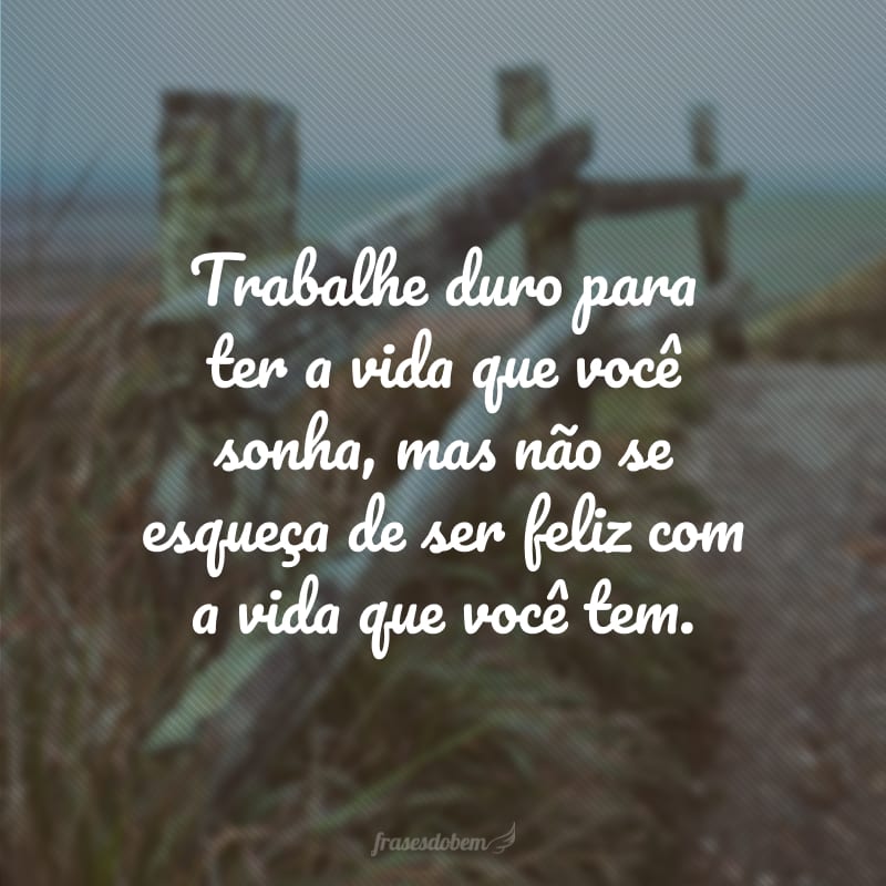 Trabalhe duro para ter a vida que você sonha, mas não se esqueça de ser feliz com a vida que você tem.