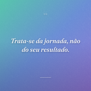 Trata-se da jornada, não do seu resultado.
