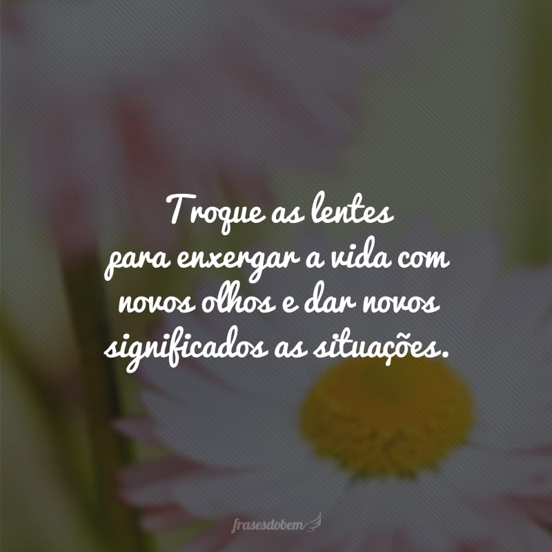 Troque as lentes para enxergar a vida com novos olhos e dar novos significados as situações.