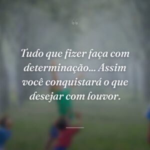 Tudo que fizer faça com determinação... Assim você conquistará o que desejar com louvor.