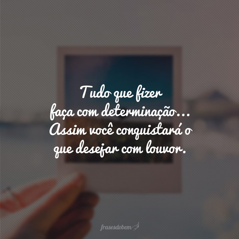 Tudo que fizer faça com determinação... Assim você conquistará o que desejar com louvor. 