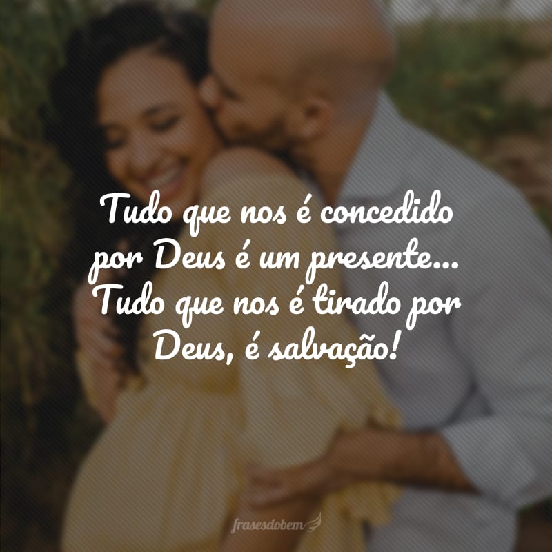 Tudo que nos é concedido por Deus é um presente... Tudo que nos é tirado por Deus, é salvação! 