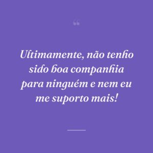 Ultimamente, não tenho sido boa companhia para ninguém e nem eu me suporto mais!