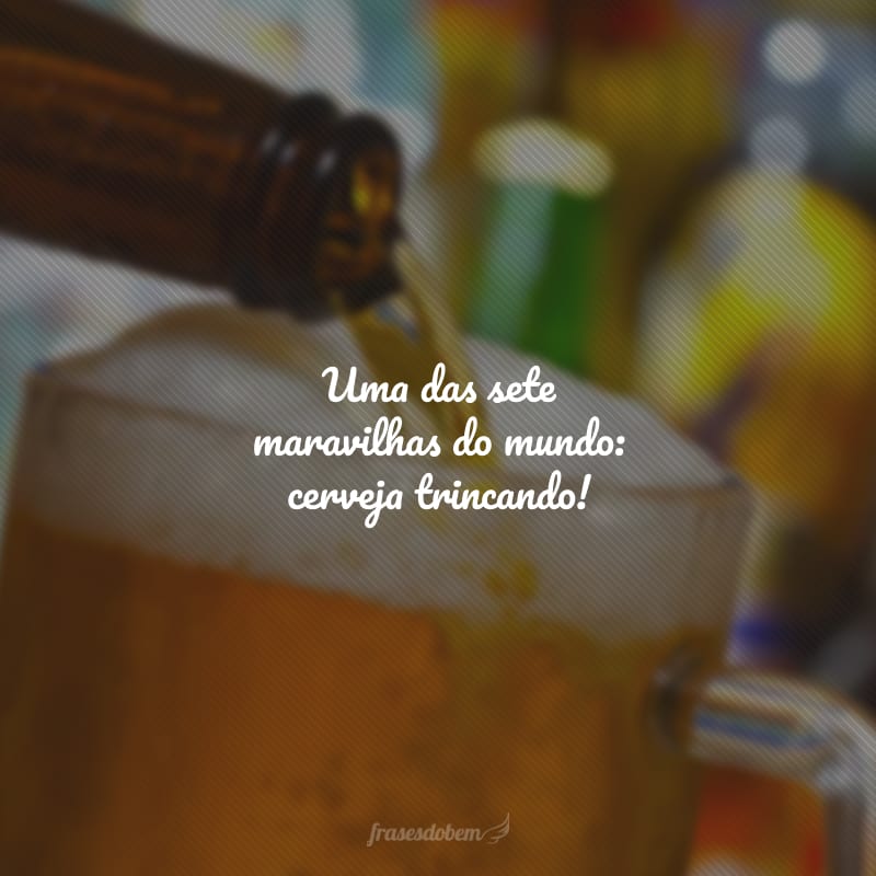 Uma das sete maravilhas do mundo: cerveja trincando!