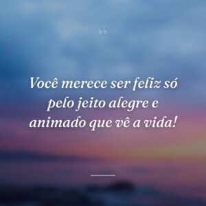 Você merece ser feliz só pelo jeito alegre e animado que vê a vida!