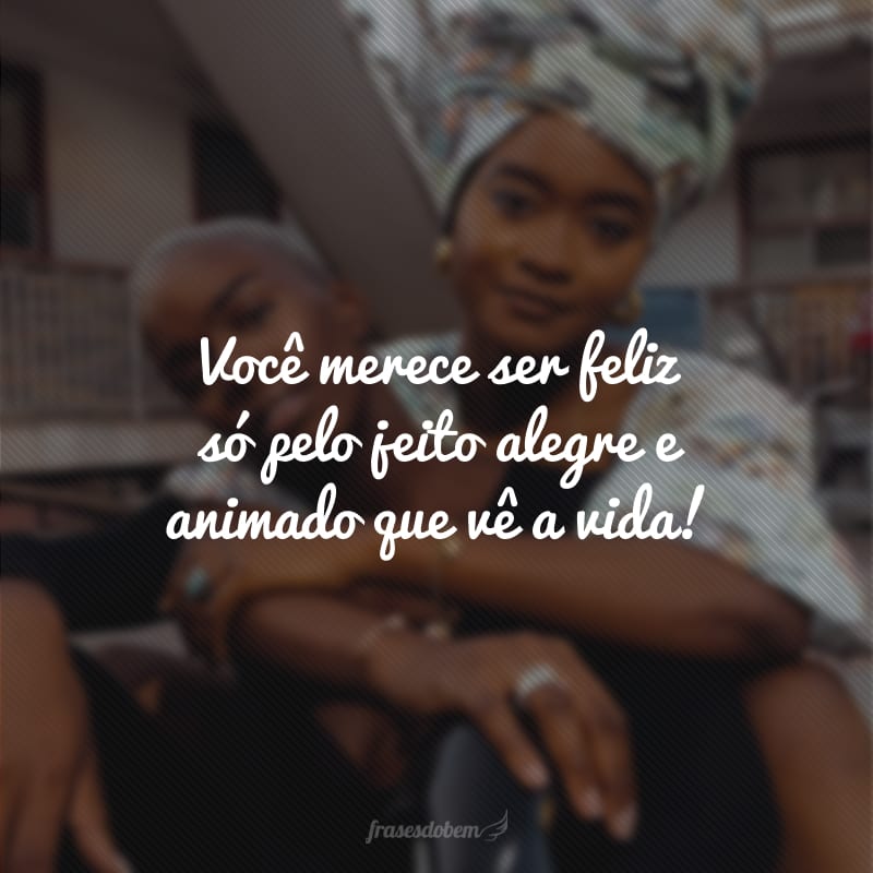 Você merece ser feliz só pelo jeito alegre e animado que vê a vida!