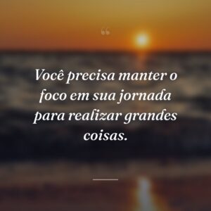 Você precisa manter o foco em sua jornada para realizar grandes coisas.
