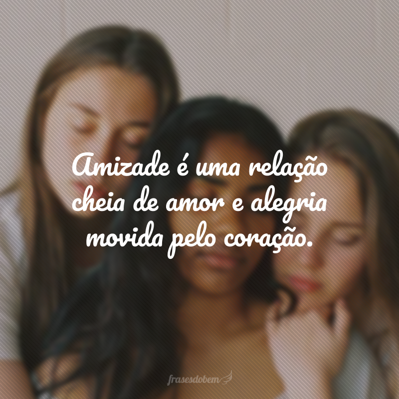 Amizade é uma relação cheia de amor e alegria movida pelo coração.