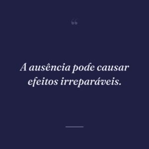 A ausência pode causar efeitos irreparáveis.