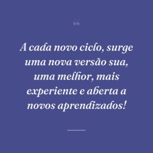 A cada novo ciclo, surge uma nova versão sua, uma melhor, mais experiente e aberta a novos aprendizados!